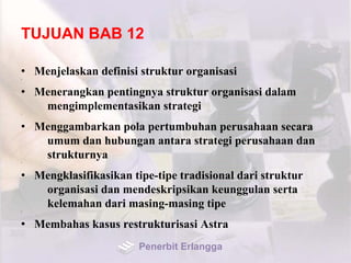 TUJUAN BAB 12
• Menjelaskan definisi struktur organisasi•
• Menerangkan pentingnya struktur organisasi dalam
mengimplementasikan strategi•
• Menggambarkan pola pertumbuhan perusahaan secara
umum dan hubungan antara strategi perusahaan dan
strukturnya•
• Mengklasifikasikan tipe-tipe tradisional dari struktur
organisasi dan mendeskripsikan keunggulan serta
kelemahan dari masing-masing tipe•
• Membahas kasus restrukturisasi Astra
Penerbit Erlangga
 