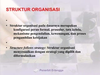 STRUKTUR ORGANISASI
•
• Struktur organisasi pada dasarnya merupakan
konfigurasi peran formal, prosedur, tata kelola,
mekanisme pengendalian, kewenangan, dan proses
pengambilan kebijakan
•
• Structure follows strategy: Struktur organisasi
menyesuaikan dengan strategi yang dipilih dan
diformulasikan
Penerbit Erlangga
 