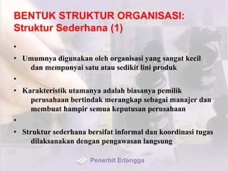 BENTUK STRUKTUR ORGANISASI:
Struktur Sederhana (1)
•
• Umumnya digunakan oleh organisasi yang sangat kecil
dan mempunyai satu atau sedikit lini produk
•
• Karakteristik utamanya adalah biasanya pemilik
perusahaan bertindak merangkap sebagai manajer dan
membuat hampir semua keputusan perusahaan
•
• Struktur sederhana bersifat informal dan koordinasi tugas
dilaksanakan dengan pengawasan langsung
Penerbit Erlangga
 