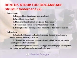 BENTUK STRUKTUR ORGANISASI:
Struktur Sederhana (2)
• Keunggulan:
1. Pengambilan keputusan tersentralisasi
2. Spesifikasi tugas kecil
3. Hanya terdapat sedikit kebijakan dan aturan
4. Evaluasi dan sistem reward bersifat informal
5. Sering kali bisa meningkatkan kreativitas dan individualisme
• Kelemahan:
1. Sering kali karyawan bertindak sesuai dengan keinginannya
sendiri karena sedikitnya aturan
2. Sistem informal dapat menimbulkan ketidakpastian karyawan
akan tugas dan kewajibannya
3. Struktur organisasi “datar” sehingga berkurangnya kesempatan
karyawan untuk bisa meningkatkan kariernya
Penerbit Erlangga
 