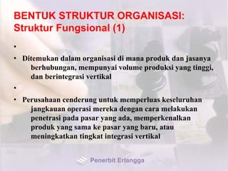BENTUK STRUKTUR ORGANISASI:
Struktur Fungsional (1)
•
• Ditemukan dalam organisasi di mana produk dan jasanya
berhubungan, mempunyai volume produksi yang tinggi,
dan berintegrasi vertikal
•
• Perusahaan cenderung untuk memperluas keseluruhan
jangkauan operasi mereka dengan cara melakukan
penetrasi pada pasar yang ada, memperkenalkan
produk yang sama ke pasar yang baru, atau
meningkatkan tingkat integrasi vertikal
Penerbit Erlangga
 