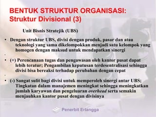 BENTUK STRUKTUR ORGANISASI:
Struktur Divisional (3)
Unit Bisnis Stratejik (UBS)
• Dengan struktur UBS, divisi dengan produk, pasar dan atau
teknologi yang sama dikelompokkan menjadi satu kelompok yang
homogen dengan maksud untuk mendapatkan sinergi
•
• (+) Perencanaan tugas dan pengawasan oleh kantor pusat dapat
lebih teratur; Pengambilan keputusan terdesentralisasi sehingga
divisi bisa bereaksi terhadap perubahan dengan cepat
•
• (-) Sangat sulit bagi divisi untuk memperoleh sinergi antar UBS;
Tingkatan dalam manajemen meningkat sehingga meningkatkan
jumlah karyawan dan pengeluaran overhead serta semakin
menjauhkan kantor pusat dengan divisinya
Penerbit Erlangga
 