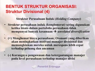 BENTUK STRUKTUR ORGANISASI:
Struktur Divisional (4)
Struktur Perusahaan Induk (Holding Company)
• Struktur perusahaan induk (konglomerat) sering digunakan
ketika bisnis dalam portofolio perusahaan tidak
mempunyai banyak kesamaan  unrelated diversification
•
• (+) Menghemat biaya perusahaan; Otonomi yang diberikan
akan meningkatkan motivasi manajer divisional dan
memungkinkan mereka untuk merespons lebih cepat
terhadap peluang dan ancaman
•
• (-) Kurangnya pengawasan dan ketergantungan manajer
pada level perusahaan terhadap manajer divisi
Penerbit Erlangga
 