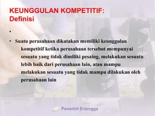 KEUNGGULAN KOMPETITIF:
Definisi
•
• Suatu perusahaan dikatakan memiliki keunggulan
kompetitif ketika perusahaan tersebut mempunyai
sesuatu yang tidak dimiliki pesaing, melakukan sesuatu
lebih baik dari perusahaan lain, atau mampu
melakukan sesuatu yang tidak mampu dilakukan oleh
perusahaan lain
Penerbit Erlangga
 