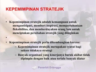 KEPEMIMPINAN STRATEJIK
•
• Kepemimpinan stratejik adalah kemampuan untuk
mengantisipasi, memberi inspirasi, mempertahankan
fleksibilitas, dan memberdayakan orang lain untuk
menciptakan perubahan stratejik yang diinginkan
•
• Kepemimpinan stratejik perlu dikembangkan karena:
– Kepemimpinan stratejik merupakan syarat bagi
sukses tidaknya strategi
– Banyak organisasi yang kinerjanya buruk akibat tidak
dipimpin dengan baik atau terlalu banyak diatur
Penerbit Erlangga
 