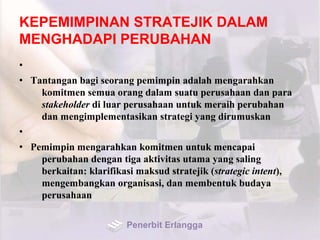 KEPEMIMPINAN STRATEJIK DALAM
MENGHADAPI PERUBAHAN
•
• Tantangan bagi seorang pemimpin adalah mengarahkan
komitmen semua orang dalam suatu perusahaan dan para
stakeholder di luar perusahaan untuk meraih perubahan
dan mengimplementasikan strategi yang dirumuskan
•
• Pemimpin mengarahkan komitmen untuk mencapai
perubahan dengan tiga aktivitas utama yang saling
berkaitan: klarifikasi maksud stratejik (strategic intent),
mengembangkan organisasi, dan membentuk budaya
perusahaan
Penerbit Erlangga
 