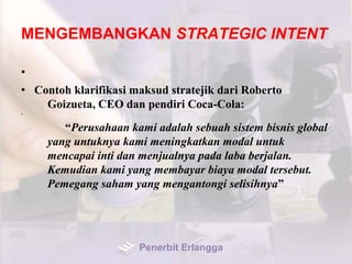 MENGEMBANGKAN STRATEGIC INTENT
•
• Contoh klarifikasi maksud stratejik dari Roberto
Goizueta, CEO dan pendiri Coca-Cola:
•
“Perusahaan kami adalah sebuah sistem bisnis global
yang untuknya kami meningkatkan modal untuk
mencapai inti dan menjualnya pada laba berjalan.
Kemudian kami yang membayar biaya modal tersebut.
Pemegang saham yang mengantongi selisihnya”
Penerbit Erlangga
 