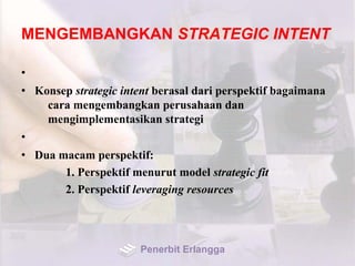 MENGEMBANGKAN STRATEGIC INTENT
•
• Konsep strategic intent berasal dari perspektif bagaimana
cara mengembangkan perusahaan dan
mengimplementasikan strategi
•
• Dua macam perspektif:
1. Perspektif menurut model strategic fit
2. Perspektif leveraging resources
Penerbit Erlangga
 