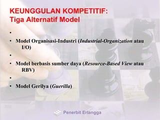 KEUNGGULAN KOMPETITIF:
Tiga Alternatif Model
•
• Model Organisasi-Industri (Industrial-Organization atau
I/O)
•
• Model berbasis sumber daya (Resource-Based View atau
RBV)
•
• Model Gerilya (Guerilla)
Penerbit Erlangga
 