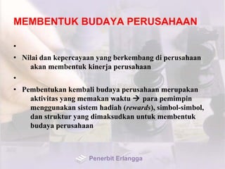 MEMBENTUK BUDAYA PERUSAHAAN
•
• Nilai dan kepercayaan yang berkembang di perusahaan
akan membentuk kinerja perusahaan
•
• Pembentukan kembali budaya perusahaan merupakan
aktivitas yang memakan waktu  para pemimpin
menggunakan sistem hadiah (rewards), simbol-simbol,
dan struktur yang dimaksudkan untuk membentuk
budaya perusahaan
Penerbit Erlangga
 