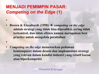 MENJADI PEMIMPIN PASAR:
Competing on the Edge (1)
•
• Brown & Eisenhardt (1998)  competing on the edge
adalah strategi yang tidak bisa diprediksi, sering tidak
terkontrol, dan tidak efisien namun merupakan best
practice untuk mengelola perubahan
•
• Competing on the edge menawarkan pedoman
kontemporer dalam desain dan implementasi strategi
yang relevan dalam kondisi industri yang relatif kacau
atau hiperkompetisi
Penerbit Erlangga
 