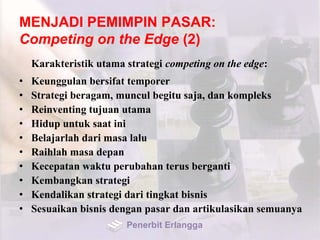 MENJADI PEMIMPIN PASAR:
Competing on the Edge (2)
Karakteristik utama strategi competing on the edge:
• Keunggulan bersifat temporer
• Strategi beragam, muncul begitu saja, dan kompleks
• Reinventing tujuan utama
• Hidup untuk saat ini
• Belajarlah dari masa lalu
• Raihlah masa depan
• Kecepatan waktu perubahan terus berganti
• Kembangkan strategi
• Kendalikan strategi dari tingkat bisnis
• Sesuaikan bisnis dengan pasar dan artikulasikan semuanya
Penerbit Erlangga
 