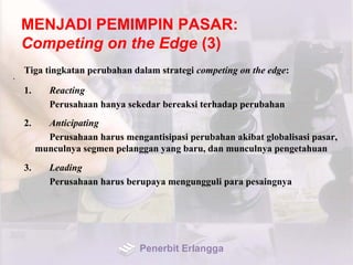 MENJADI PEMIMPIN PASAR:
Competing on the Edge (3)
Tiga tingkatan perubahan dalam strategi competing on the edge:
•
1. Reacting
Perusahaan hanya sekedar bereaksi terhadap perubahan
2. Anticipating
Perusahaan harus mengantisipasi perubahan akibat globalisasi pasar,
munculnya segmen pelanggan yang baru, dan munculnya pengetahuan
3. Leading
Perusahaan harus berupaya mengungguli para pesaingnya
Penerbit Erlangga
 