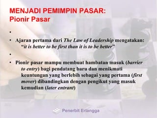 MENJADI PEMIMPIN PASAR:
Pionir Pasar
•
• Ajaran pertama dari The Law of Leadership mengatakan:
“it is better to be first than it is to be better”
•
• Pionir pasar mampu membuat hambatan masuk (barrier
to entry) bagi pendatang baru dan menikmati
keuntungan yang berlebih sebagai yang pertama (first
mover) dibandingkan dengan pengikut yang masuk
kemudian (later entrant)
Penerbit Erlangga
 