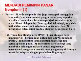 MENJADI PEMIMPIN PASAR:
Nonpionir (1)
• Porter (1983)  nonpionir bisa juga mencapai keunggulan
kompetitif dan memperoleh pangsa pasar yang superior,
apabila: (1) nonpionir bisa mempelajari kesalahan yang
telah dibuat oleh pionir, (2) mengubah teknologi yang lebih
baik dalam memenuhi kebutuhan konsumen, dan (3)
melakukan diferensiasi produk ataupun keunggulan biaya
•
• Liberman dan Montgomery (1988)  keuntungan bagi
nonpionir: (1) kemampuan untuk menjadi “penumpang
gratis”, (2) mengatasi ketidakpastian teknologi dan
ketidakpastian pasar, (3) diskontinuitas teknologi yang
membuka peluang masuknya pendatang baru, (4)
bermacam keengganan pemain lama yang menyulitkannya
untuk beradaptasi dengan perubahan lingkungan
Penerbit Erlangga
 