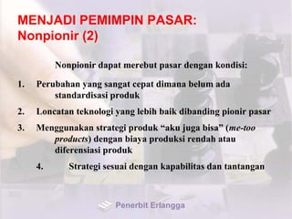 MENJADI PEMIMPIN PASAR:
Nonpionir (2)
Nonpionir dapat merebut pasar dengan kondisi:
1. Perubahan yang sangat cepat dimana belum ada
standardisasi produk
2. Loncatan teknologi yang lebih baik dibanding pionir pasar
3. Menggunakan strategi produk “aku juga bisa” (me-too
products) dengan biaya produksi rendah atau
diferensiasi produk
4. Strategi sesuai dengan kapabilitas dan tantangan
Penerbit Erlangga
 