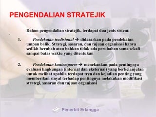 PENGENDALIAN STRATEJIK
Dalam pengendalian stratejik, terdapat dua jenis sistem:
•
1. Pendekatan tradisional  didasarkan pada pendekatan
umpan balik. Strategi, sasaran, dan tujuan organisasi hanya
sedikit berubah atau bahkan tidak ada perubahan sama sekali
sampai batas waktu yang ditentukan
2. Pendekatan kontemporer  menekankan pada pentingnya
evaluasi lingkungan (internal dan eksternal) yang berkelanjutan
untuk melihat apabila terdapat tren dan kejadian penting yang
memberikan sinyal terhadap pentingnya melakukan modifikasi
strategi, sasaran dan tujuan organisasi
Penerbit Erlangga
 