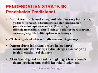 PENGENDALIAN STRATEJIK:
Pendekatan Tradisional
• Pendekatan tradisional mengikuti tahapan yang berurutan,
yaitu: (1) strategi diformulasikan dan manajemen
puncak menetapkan sasaran, (2) strategi
diimplementasikan, dan (3) kinerja diukur berdasarkan
sasaran yang telah ditetapkan sebelumnya
•
• Chris Argyris  sistem ini dinamakan single-loop
•
• Dengan sistem ini, sistem pengendalian hanya
membandingkan kinerja aktual dengan sasaran yang
telah ditetapkan sebelumnya
•
• Akan tepat digunakan apabila lingkungan bisnis berada
dalam keadaan yang stabil dan relatif sederhana
Penerbit Erlangga
 