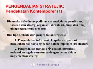 PENGENDALIAN STRATEJIK:
Pendekatan Kontemporer (1)
•
• Dinamakan double-loop, dimana asumsi, dasar pemikiran,
sasaran dan strategi organisasi dievaluasi, diuji, dan dikaji
ulang secara terus-menerus
•
• Dua tipe berbeda dari pengendalian stratejik:•
1. Pengendalian informasi  apakah organisasi
melakukan hal-hal yang benar dalam implementasi strategi
2. Pengendalian perilaku  apakah organisasi
melakukan segala sesuatunya dengan benar dalam
implementasi strategi
Penerbit Erlangga
 
