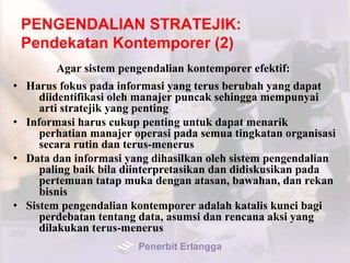 PENGENDALIAN STRATEJIK:
Pendekatan Kontemporer (2)
Agar sistem pengendalian kontemporer efektif:•
• Harus fokus pada informasi yang terus berubah yang dapat
diidentifikasi oleh manajer puncak sehingga mempunyai
arti stratejik yang penting
• Informasi harus cukup penting untuk dapat menarik
perhatian manajer operasi pada semua tingkatan organisasi
secara rutin dan terus-menerus
• Data dan informasi yang dihasilkan oleh sistem pengendalian
paling baik bila diinterpretasikan dan didiskusikan pada
pertemuan tatap muka dengan atasan, bawahan, dan rekan
bisnis
• Sistem pengendalian kontemporer adalah katalis kunci bagi
perdebatan tentang data, asumsi dan rencana aksi yang
dilakukan terus-menerus
Penerbit Erlangga
 