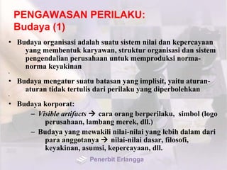 PENGAWASAN PERILAKU:
Budaya (1)
• Budaya organisasi adalah suatu sistem nilai dan kepercayaan
yang membentuk karyawan, struktur organisasi dan sistem
pengendalian perusahaan untuk memproduksi norma-
norma keyakinan
•
• Budaya mengatur suatu batasan yang implisit, yaitu aturan-
aturan tidak tertulis dari perilaku yang diperbolehkan
•
• Budaya korporat:
– Visible artifacts  cara orang berperilaku, simbol (logo
perusahaan, lambang merek, dll.)
– Budaya yang mewakili nilai-nilai yang lebih dalam dari
para anggotanya  nilai-nilai dasar, filosofi,
keyakinan, asumsi, kepercayaan, dll.
Penerbit Erlangga
 