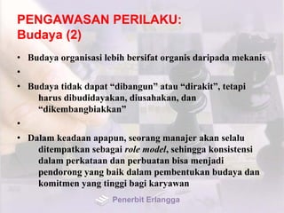 PENGAWASAN PERILAKU:
Budaya (2)
• Budaya organisasi lebih bersifat organis daripada mekanis
•
• Budaya tidak dapat “dibangun” atau “dirakit”, tetapi
harus dibudidayakan, diusahakan, dan
“dikembangbiakkan”
•
• Dalam keadaan apapun, seorang manajer akan selalu
ditempatkan sebagai role model, sehingga konsistensi
dalam perkataan dan perbuatan bisa menjadi
pendorong yang baik dalam pembentukan budaya dan
komitmen yang tinggi bagi karyawan
Penerbit Erlangga
 