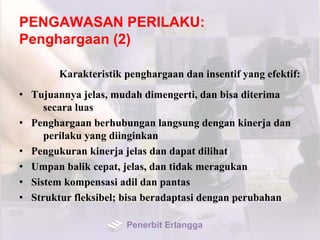 PENGAWASAN PERILAKU:
Penghargaan (2)
Karakteristik penghargaan dan insentif yang efektif:
• Tujuannya jelas, mudah dimengerti, dan bisa diterima
secara luas
• Penghargaan berhubungan langsung dengan kinerja dan
perilaku yang diinginkan
• Pengukuran kinerja jelas dan dapat dilihat
• Umpan balik cepat, jelas, dan tidak meragukan
• Sistem kompensasi adil dan pantas
• Struktur fleksibel; bisa beradaptasi dengan perubahan
Penerbit Erlangga
 