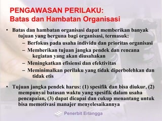 PENGAWASAN PERILAKU:
Batas dan Hambatan Organisasi
• Batas dan hambatan organisasi dapat memberikan banyak
tujuan yang berguna bagi organisasi, termasuk:
– Berfokus pada usaha individu dan prioritas organisasi
– Memberikan tujuan jangka pendek dan rencana
kegiatan yang akan diusahakan
– Meningkatkan efisiensi dan efektivitas
– Meminimalkan perilaku yang tidak diperbolehkan dan
tidak etis
• Tujuan jangka pendek harus: (1) spesifik dan bisa diukur, (2)
mempunyai batasan waktu yang spesifik dalam usaha
pencapaian, (3) dapat dicapai dan cukup menantang untuk
bisa memotivasi manajer menyelesaikannya
Penerbit Erlangga
 