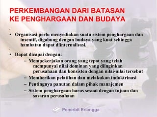 PERKEMBANGAN DARI BATASAN
KE PENGHARGAAN DAN BUDAYA
•
• Organisasi perlu menyediakan suatu sistem penghargaan dan
insentif, digabung dengan budaya yang kuat sehingga
hambatan dapat diinternalisasi.
•
• Dapat dicapai dengan:
– Mempekerjakan orang yang tepat yang telah
mempunyai nilai dominan yang diinginkan
perusahaan dan konsisten dengan nilai-nilai tersebut
– Memberikan pelatihan dan melakukan indoktrinasi
– Pentingnya panutan dalam pihak manajemen
– Sistem penghargaan harus sesuai dengan tujuan dan
sasaran perusahaan
Penerbit Erlangga
 
