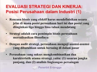 EVALUASI STRATEGI DAN KINERJA:
Posisi Perusahaan dalam Industri (1)
• Rencana bisnis yang efektif harus mendefinisikan secara
jelas di mana posisi perusahaan hari ini dan posisi yang
diinginkan tiga hingga lima tahun mendatang
•
• Strategi adalah cara pemimpin bisnis perusahaan
merealisasikan filosofinya
•
• Dengan audit strategi, perusahaan menguji asumsi-asumsi
yang dibutuhkan untuk bersaing di dalam pasar
•
• Perusahaan yang sukses mengkombinasikan dua
karakteristik utama strategi, yaitu: (1) sasaran jangka
panjang, dan (2) analisis lingkungan persaingan
Penerbit Erlangga
 