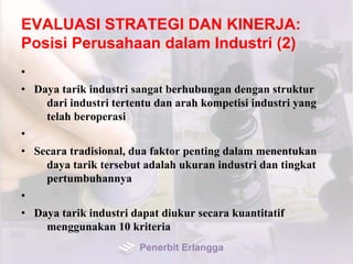 EVALUASI STRATEGI DAN KINERJA:
Posisi Perusahaan dalam Industri (2)
•
• Daya tarik industri sangat berhubungan dengan struktur
dari industri tertentu dan arah kompetisi industri yang
telah beroperasi
•
• Secara tradisional, dua faktor penting dalam menentukan
daya tarik tersebut adalah ukuran industri dan tingkat
pertumbuhannya
•
• Daya tarik industri dapat diukur secara kuantitatif
menggunakan 10 kriteria
Penerbit Erlangga
 