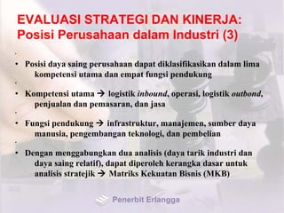 EVALUASI STRATEGI DAN KINERJA:
Posisi Perusahaan dalam Industri (3)
•
• Posisi daya saing perusahaan dapat diklasifikasikan dalam lima
kompetensi utama dan empat fungsi pendukung
•
• Kompetensi utama  logistik inbound, operasi, logistik outbond,
penjualan dan pemasaran, dan jasa
•
• Fungsi pendukung  infrastruktur, manajemen, sumber daya
manusia, pengembangan teknologi, dan pembelian
•
• Dengan menggabungkan dua analisis (daya tarik industri dan
daya saing relatif), dapat diperoleh kerangka dasar untuk
analisis stratejik  Matriks Kekuatan Bisnis (MKB)
Penerbit Erlangga
 
