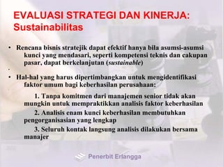 EVALUASI STRATEGI DAN KINERJA:
Sustainabilitas
•
• Rencana bisnis stratejik dapat efektif hanya bila asumsi-asumsi
kunci yang mendasari, seperti kompetensi teknis dan cakupan
pasar, dapat berkelanjutan (sustainable)
•
• Hal-hal yang harus dipertimbangkan untuk mengidentifikasi
faktor umum bagi keberhasilan perusahaan:•
1. Tanpa komitmen dari manajemen senior tidak akan
mungkin untuk mempraktikkan analisis faktor keberhasilan
2. Analisis enam kunci keberhasilan membutuhkan
pengorganisasian yang lengkap
3. Seluruh kontak langsung analisis dilakukan bersama
manajer
Penerbit Erlangga
 