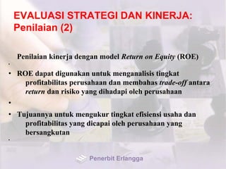 EVALUASI STRATEGI DAN KINERJA:
Penilaian (2)
Penilaian kinerja dengan model Return on Equity (ROE)
•
• ROE dapat digunakan untuk menganalisis tingkat
profitabilitas perusahaan dan membahas trade-off antara
return dan risiko yang dihadapi oleh perusahaan
•
• Tujuannya untuk mengukur tingkat efisiensi usaha dan
profitabilitas yang dicapai oleh perusahaan yang
bersangkutan
•
Penerbit Erlangga
 