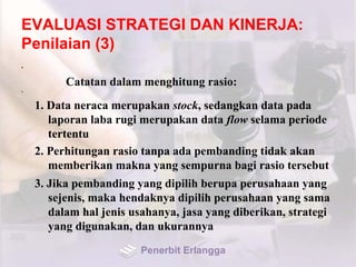 EVALUASI STRATEGI DAN KINERJA:
Penilaian (3)
•
Catatan dalam menghitung rasio:
•
1. Data neraca merupakan stock, sedangkan data pada
laporan laba rugi merupakan data flow selama periode
tertentu
2. Perhitungan rasio tanpa ada pembanding tidak akan
memberikan makna yang sempurna bagi rasio tersebut
3. Jika pembanding yang dipilih berupa perusahaan yang
sejenis, maka hendaknya dipilih perusahaan yang sama
dalam hal jenis usahanya, jasa yang diberikan, strategi
yang digunakan, dan ukurannya
Penerbit Erlangga
 
