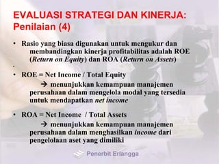 EVALUASI STRATEGI DAN KINERJA:
Penilaian (4)
• Rasio yang biasa digunakan untuk mengukur dan
membandingkan kinerja profitabilitas adalah ROE
(Return on Equity) dan ROA (Return on Assets)
•
• ROE = Net Income / Total Equity
 menunjukkan kemampuan manajemen
perusahaan dalam mengelola modal yang tersedia
untuk mendapatkan net income
• ROA = Net Income / Total Assets
 menunjukkan kemampuan manajemen
perusahaan dalam menghasilkan income dari
pengelolaan aset yang dimiliki
Penerbit Erlangga
 