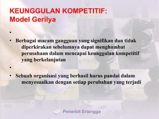 KEUNGGULAN KOMPETITIF:
Model Gerilya
•
• Berbagai macam gangguan yang signifikan dan tidak
diperkirakan sebelumnya dapat menghambat
perusahaan dalam mencapai keunggulan kompetitif
yang berkelanjutan
•
• Sebuah organisasi yang berhasil harus pandai dalam
menyesuaikan dengan setiap perubahan yang terjadi
Penerbit Erlangga
 