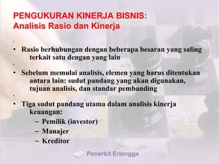 PENGUKURAN KINERJA BISNIS:
Analisis Rasio dan Kinerja
•
• Rasio berhubungan dengan beberapa besaran yang saling
terkait satu dengan yang lain
•
• Sebelum memulai analisis, elemen yang harus ditentukan
antara lain: sudut pandang yang akan digunakan,
tujuan analisis, dan standar pembanding
•
• Tiga sudut pandang utama dalam analisis kinerja
keuangan:
– Pemilik (investor)
– Manajer
– Kreditor
Penerbit Erlangga
 