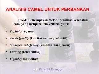 ANALISIS CAMEL UNTUK PERBANKAN
CAMEL merupakan metode penilaian kesehatan
bank yang meliputi lima kriteria, yaitu:
•
• Capital Adequacy
•
• Assets Quality (kualitas aktiva produktif)
•
• Management Quality (kualitas manajemen)
•
• Earning (rentabilitas)
•
• Liquidity (likuiditas)
Penerbit Erlangga
 