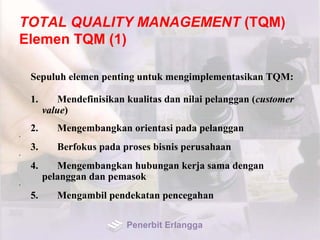 TOTAL QUALITY MANAGEMENT (TQM)
Elemen TQM (1)
Sepuluh elemen penting untuk mengimplementasikan TQM:
1. Mendefinisikan kualitas dan nilai pelanggan (customer
value)
2. Mengembangkan orientasi pada pelanggan
•
3. Berfokus pada proses bisnis perusahaan
•
4. Mengembangkan hubungan kerja sama dengan
pelanggan dan pemasok
•
5. Mengambil pendekatan pencegahan
Penerbit Erlangga
 