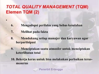 TOTAL QUALITY MANAGEMENT (TQM)
Elemen TQM (2)
•
6. Mengadopsi perilaku yang bebas kesalahan
•
7. Melihat pada fakta
•
8. Mendukung setiap manajer dan karyawan agar
berpartisipasi
•
9. Menciptakan suatu atmosfer untuk menciptakan
keterlibatan total
•
10. Bekerja keras untuk bisa melakukan perbaikan terus-
menerus
Penerbit Erlangga
 