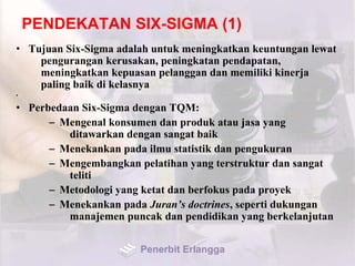 PENDEKATAN SIX-SIGMA (1)
• Tujuan Six-Sigma adalah untuk meningkatkan keuntungan lewat
pengurangan kerusakan, peningkatan pendapatan,
meningkatkan kepuasan pelanggan dan memiliki kinerja
paling baik di kelasnya
•
• Perbedaan Six-Sigma dengan TQM:
– Mengenal konsumen dan produk atau jasa yang
ditawarkan dengan sangat baik
– Menekankan pada ilmu statistik dan pengukuran
– Mengembangkan pelatihan yang terstruktur dan sangat
teliti
– Metodologi yang ketat dan berfokus pada proyek
– Menekankan pada Juran’s doctrines, seperti dukungan
manajemen puncak dan pendidikan yang berkelanjutan
Penerbit Erlangga
 