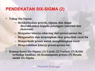 PENDEKATAN SIX-SIGMA (2)
• Tahap Six-Sigma:
– Mendefinisikan proyek, tujuan, dan dapat
diserahkannya kepada pelanggan (internal dan
eksternal)
– Mengukur kinerja sekarang dari proses-proses itu
– Menganalisis dan menetapkan akar penyebab cacat itu
– Memperbaiki proses untuk menghilangkan cacat
– Mengendalikan kinerja proses-proses itu
•
• Konsep kunci Six-Sigma: (1) Cacat; (2) Variasi; (3) Kritis
terhadap kualitas; (4) Kemampuan proses; (5) Desain
untuk Six-Sigma
Penerbit Erlangga
 
