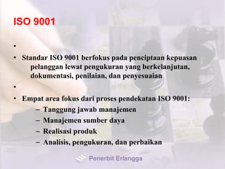 ISO 9001
•
• Standar ISO 9001 berfokus pada penciptaan kepuasan
pelanggan lewat pengukuran yang berkelanjutan,
dokumentasi, penilaian, dan penyesuaian
•
• Empat area fokus dari proses pendekatan ISO 9001:
– Tanggung jawab manajemen
– Manajemen sumber daya
– Realisasi produk
– Analisis, pengukuran, dan perbaikan
Penerbit Erlangga
 