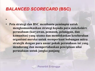 BALANCED SCORECARD (BSC)
•
• Peta strategi dan BSC membantu pemimpin untuk
mengkomunikasikan strategi kepada para stakeholders
perusahaan (karyawan, pemasok, pelanggan, dan
komunitas) yang utama dan memfokuskan keseluruhan
organisasi mereka untuk memperkuat hubungan mitra
stratejik dengan para unsur pokok perusahaan ini yang
mendorong dan mempertahankan penciptaan nilai
perusahaan untuk jangka panjang
Penerbit Erlangga
 