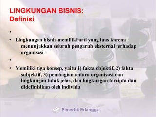 LINGKUNGAN BISNIS:
Definisi
•
• Lingkungan bisnis memiliki arti yang luas karena
menunjukkan seluruh pengaruh eksternal terhadap
organisasi
•
• Memiliki tiga konsep, yaitu 1) fakta objektif, 2) fakta
subjektif, 3) pembagian antara organisasi dan
lingkungan tidak jelas, dan lingkungan tercipta dan
didefinisikan oleh individu
Penerbit Erlangga
 