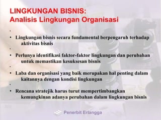 LINGKUNGAN BISNIS:
Analisis Lingkungan Organisasi
•
• Lingkungan bisnis secara fundamental berpengaruh terhadap
aktivitas bisnis
•
• Perlunya identifikasi faktor-faktor lingkungan dan perubahan
untuk memastikan kesuksesan bisnis
•
• Laba dan organisasi yang baik merupakan hal penting dalam
kaitannya dengan kondisi lingkungan
•
• Rencana stratejik harus turut mempertimbangkan
kemungkinan adanya perubahan dalam lingkungan bisnis
Penerbit Erlangga
 