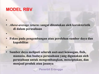 MODEL RBV
•
• Above-average returns sangat ditentukan oleh karakteristik
di dalam perusahaan
•
• Fokus pada pengembangan atau perolehan sumber daya dan
kapabilitas
•
• Sumber daya meliputi seluruh aset-aset keuangan, fisik,
manusia, dan budaya perusahaan yang digunakan oleh
perusahaan untuk mengembangkan, menciptakan, dan
menjual produk atau jasanya
Penerbit Erlangga
 