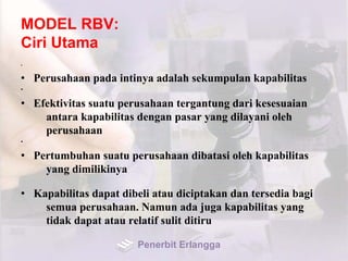 MODEL RBV:
Ciri Utama
•
• Perusahaan pada intinya adalah sekumpulan kapabilitas
•
• Efektivitas suatu perusahaan tergantung dari kesesuaian
antara kapabilitas dengan pasar yang dilayani oleh
perusahaan
•
• Pertumbuhan suatu perusahaan dibatasi oleh kapabilitas
yang dimilikinya
• Kapabilitas dapat dibeli atau diciptakan dan tersedia bagi
semua perusahaan. Namun ada juga kapabilitas yang
tidak dapat atau relatif sulit ditiru
Penerbit Erlangga
 