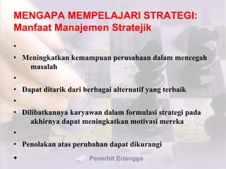 MENGAPA MEMPELAJARI STRATEGI:
Manfaat Manajemen Stratejik
•
• Meningkatkan kemampuan perusahaan dalam mencegah
masalah
•
• Dapat ditarik dari berbagai alternatif yang terbaik
•
• Dilibatkannya karyawan dalam formulasi strategi pada
akhirnya dapat meningkatkan motivasi mereka
•
• Penolakan atas perubahan dapat dikurangi
• Penerbit Erlangga
 